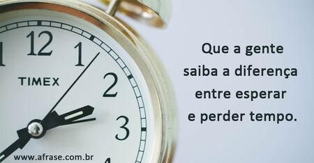 Que a gente saiba a diferença entre esperar e perder tempo.
