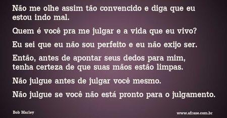 Não me olhe assim tão convencido e diga que eu estou indo mal.
Quem é você pra me julgar e a vida que eu vivo? 
Eu sei que eu não sou perfeito e eu não exijo ser.
Então, antes de apontar seus dedos para mim, tenha certeza de que suas mãos estão limpas.
Não julgue antes de julgar você mesmo. 
Não julgue se você não está pronto para o julgamento.