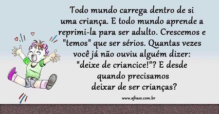 Todo mundo carrega dentro de si uma criança.
E todo mundo aprende a reprimi-la para ser adulto.
Crescemos e "temos" que ser sérios.
Quantas vezes você já não ouviu alguém dizer: "deixe de criancice!"?
E desde quando precisamos deixar de ser crianças?