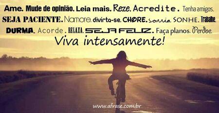 Ame. Mude de opinião. Leia mais. Reze. Acredite. Tenha amigos. Seja paciente. Namore. Divirta-se. Chore. Sorria. Sonhe. Trabalhe. Durma. Acorde. Relaxa. Seja feliz. Faça planos. Perdoe. Viva intensamente!