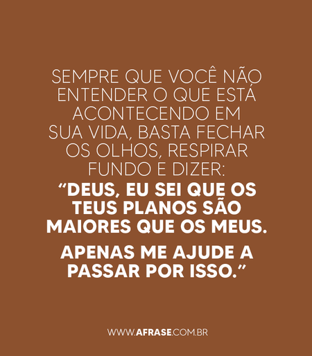 Sempre que você não entender o que está acontecendo em sua vida, basta fechar os olhos, respirar fundo e dizer: “Deus, eu sei que os teus planos são maiores que os meus. 
Apenas me ajude a passar por isso.”