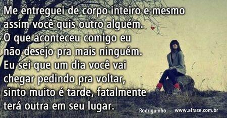 Me entreguei de corpo inteiro e mesmo assim você quis outro alguém.
O que aconteceu comigo eu não desejo pra mais ninguém.
Eu sei que um dia você vai chegar pedindo pra voltar, sinto muito é tarde, fatalmente terá outra em seu lugar.