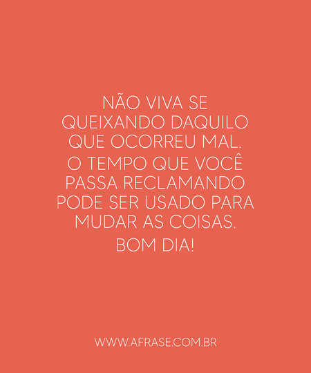 Não viva se queixando daquilo que ocorreu mal. 
O tempo que você passa reclamando pode ser usado para mudar as coisas. 
Bom dia!