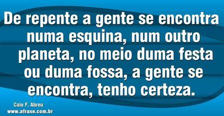 De repente a gente se encontra numa esquina, num outro planeta, no meio duma festa ou duma fossa, a gente se encontra, tenho certeza. 