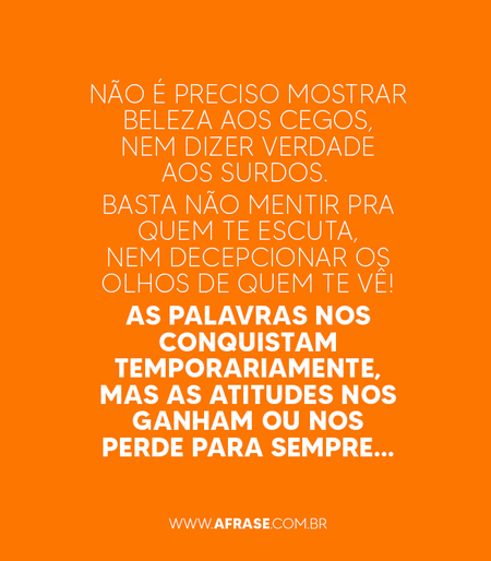 Não é preciso mostrar beleza aos cegos, nem dizer verdade aos surdos. 
Basta não mentir pra quem te escuta, nem decepcionar os olhos de quem te vê!
As palavras nos conquistam temporariamente, mas as atitudes nos ganham ou nos perde para sempre…