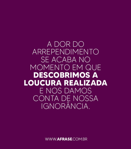 A dor do arrependimento se acaba no momento em que descobrimos a loucura realizada e nos damos conta de nossa ignorância.