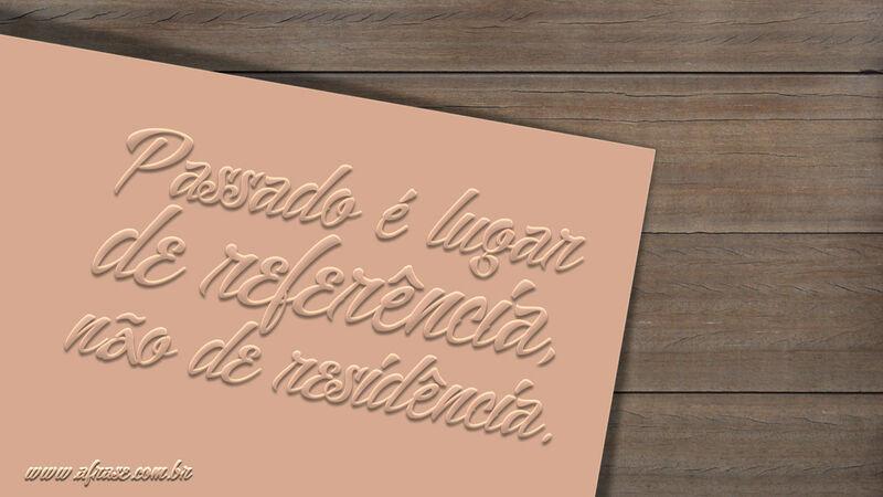 Frases de Reflexão - Passado é lugar de referência, ...