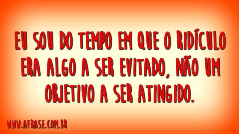 Eu sou do tempo em que o ridículo ...