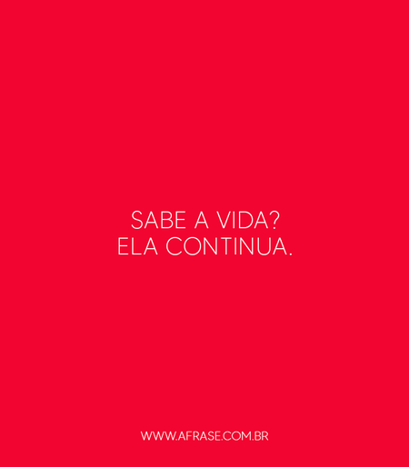 Sabe a vida? Ela continua.