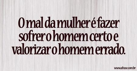 O mal da mulher é fazer sofrer o homem certo e valorizar o homem errado.