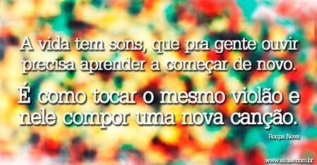 A vida tem sons, que pra gente ouvir precisa aprender a começar de novo.
É como tocar o mesmo violão e nele compor uma nova canção. 