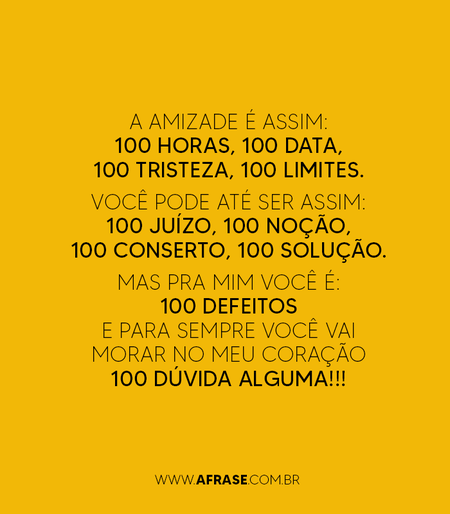 A amizade é assim:
100 horas, 100 data, 100 tristeza, 100 limites.
Você pode até ser assim:
100 juízo, 100 noção, 100 conserto, 100 solução.
Mas pra mim você é:
100 defeitos e para sempre você vai morar no meu coração 100 dúvida alguma!!!