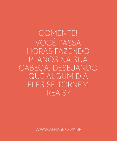 Comente!
Você passa horas fazendo planos na sua cabeça, desejando que algum dia eles se tornem reais?