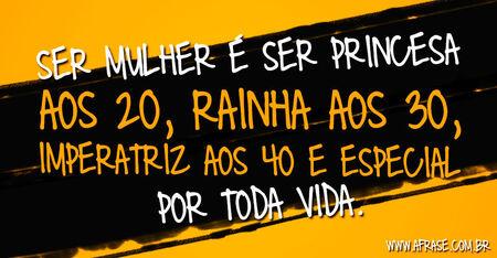 Ser mulher é ser princesa aos 20, rainha aos 30, imperatriz aos 40 e especial por toda vida.