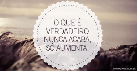 O que é verdadeiro nunca acaba, só aumenta!