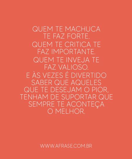 Quem te machuca te faz forte.
Quem te critica te faz importante.
Quem te inveja te faz valioso.
E às vezes é divertido saber que aqueles que te desejam o pior, tenham de suportar que sempre te aconteça o melhor.