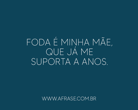 Foda é minha mãe, que já me suporta a anos.