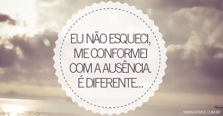 Eu não esqueci, me conformei com a ausência.
É diferente...