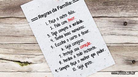 Regras da Família:
1. Faça o outro feliz.
2. Fale com Amor.
3. Diga sempre a verdade.
4. Tenha boas maneiras.
5. Escolha o certo a fazer.
6. Seja corajoso.
7. Proteja seu coração.
8. Perdoe a todo instante.
9. Sempre faça o melhor que puder.
10. Seja grato.