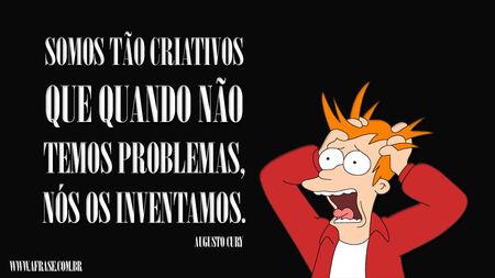 Somos tão criativos que quando não temos problemas, nós os inventamos.
