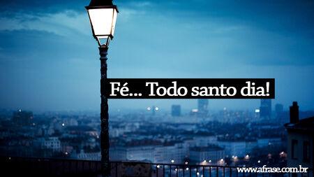 Fé...
Todo santo dia!