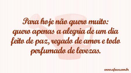 Para hoje não quero muito: quero apenas a alegria de um dia feito de paz, regado de amor e todo perfumado de levezas.