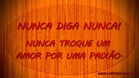 Nunca diga nunca!
Nunca troque um amor por uma paixão.