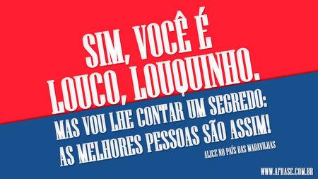 Sim, você é louco, louquinho.
Mas vou lhe contar um segredo: as melhores pessoas são assim!