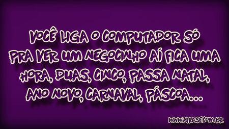 Você liga o computador só pra ver um negocinho aí fica uma hora, duas, cinco, passa natal, ano novo, carnaval, páscoa…