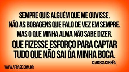 Sempre quis alguém que me ouvisse.
Não as bobagens que falo de vez em sempre.
Mas o que minha alma não sabe dizer.
Que fizesse esforço para captar tudo que não sai da minha boca.