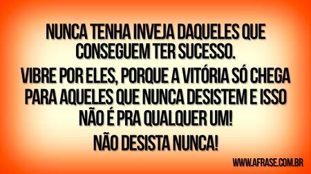 Nunca tenha inveja daqueles que conseguem ter sucesso.
Vibre por eles, porque a vitória só chega para aqueles que nunca desistem e isso não é pra qualquer um!
NÃO DESISTA NUNCA!