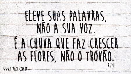 Eleve suas palavras, não a sua voz.
É a chuva que faz crescer as flores, não o trovão.
