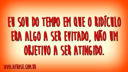 Eu sou do tempo em que o ridículo era algo a ser evitado, não um objetivo a ser atingido.