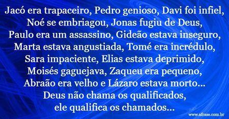 Jacó era trapaceiro, Pedro genioso, Davi foi infiel, Noé se embriagou, Jonas fugiu de Deus, Paulo era um assassino, Gideão estava inseguro, Marta estava angustiada, Tomé era incrédulo, Sara impaciente, Elias estava deprimido, Moisés gaguejava, Zaqueu era pequeno, Abraão era velho e Lázaro estava morto...
Deus não chama os qualificados, ele qualifica os chamados...