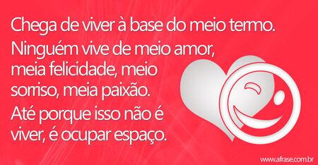 Chega de viver à base do meio termo.
Ninguém vive de meio amor, meia felicidade, meio sorriso, meia paixão. 
Até porque isso não é viver, é ocupar espaço.