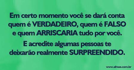 Em certo momento você se dará conta quem é verdadeiro, quem é falso e quem arriscaria tudo por você. 
E acredite algumas pessoas te deixarão realmente surpreendido.