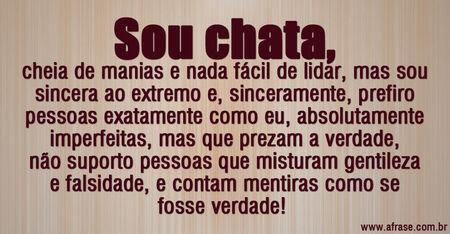 Sou chata, cheia de manias e nada fácil de lidar, mas sou sincera ao extremo e, sinceramente, prefiro pessoas exatamente como eu, absolutamente imperfeitas, mas que prezam a verdade, não suporto pessoas que misturam gentileza e falsidade, e contam mentiras como se fosse verdade! 