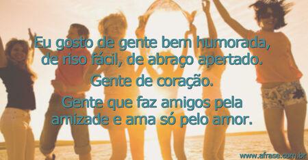 Eu gosto de gente bem humorada, de riso fácil, de abraço apertado.
Gente de coração.
Gente que faz amigos pela amizade e ama só pelo amor.