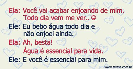 Ela: Você vai acabar enjoando de mim.
Todo dia vem me ver.. (risos)
Ele: Eu bebo água todo dia e não enjoei ainda.
Ela: Ah, besta!
Água é essencial para vida.
Ele: E você é essencial para mim.
