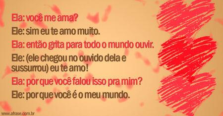 Ela: você me ama? 
Ele: sim eu te amo muito.
Ela: então grita para todo o mundo ouvir.
Ele: (ele chegou no ouvido dela e sussurrou): Eu te amo!
Ela: por que você falou isso pra mim? 
Ele: por que você é o meu mundo.