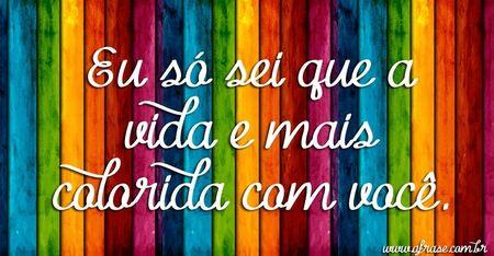 Eu só sei que a vida e mais colorida com você.