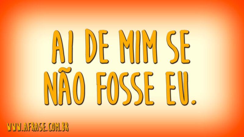 Ai de mim se não fosse eu.
