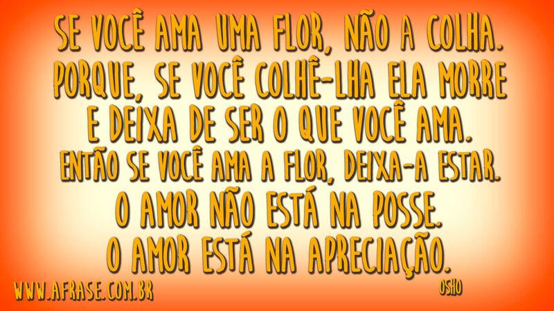 Se você ama uma flor, não a colha.Porque, se você colhê-lha ela morre e deixa de ser o que você ama.Então se você ama a flor, deixa-a estar.O amor não está na posse.O amor está na apreciação.