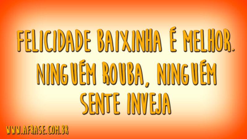 Felicidade baixinha é melhor.Ninguém rouba, ninguém sente inveja.