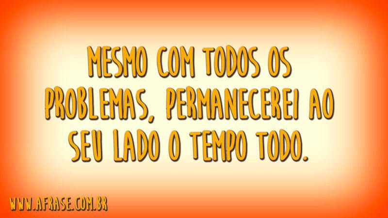 Mesmo com todos os problemas, permanecerei ao seu lado o tempo todo.