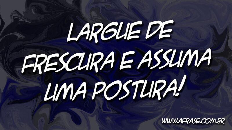 Largue de frescura e assuma ....