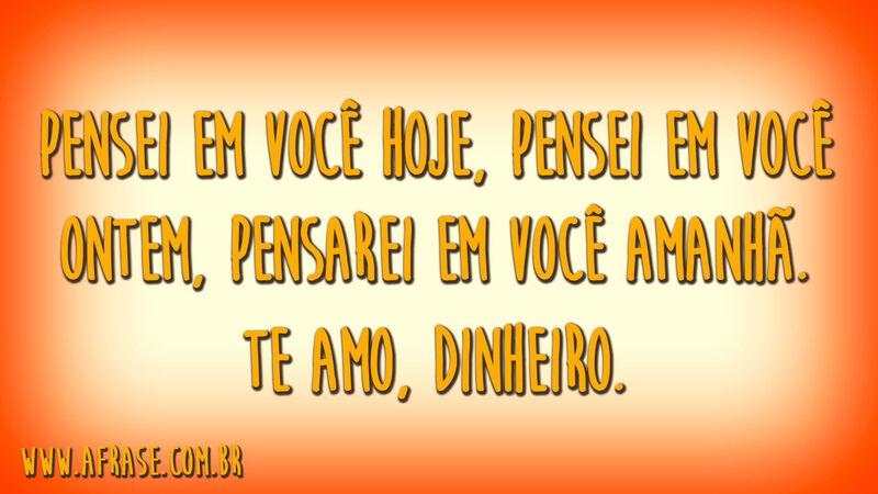 Pensei em você hoje, pensei em você ontem, pensarei em você amanhã.Te amo, dinheiro.