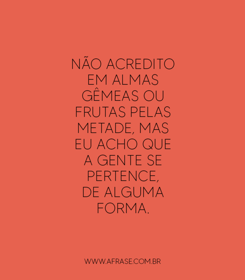 Não acredito em almas gêmeas ou frutas pelas metade, mas eu acho que a gente se pertence, de alguma forma.