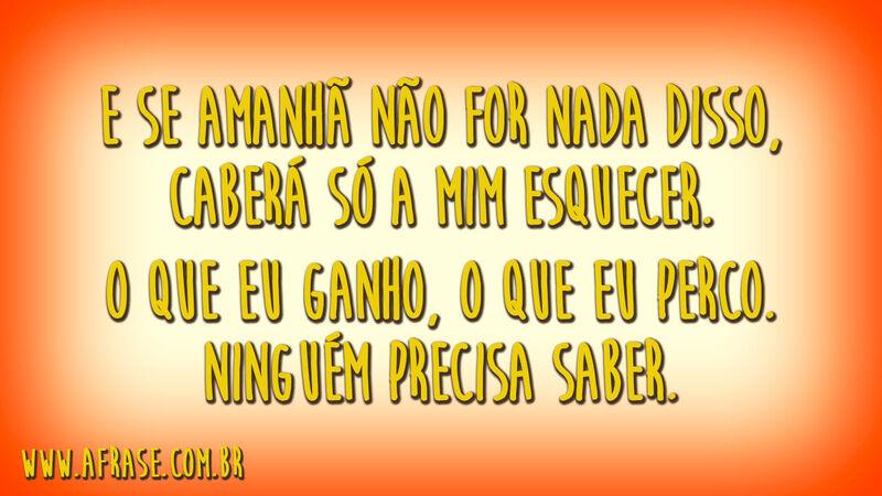 E se amanhã não for nada disso, caberá só a mim esquecer.O que eu ganho, o que eu perco.Ninguém precisa saber.