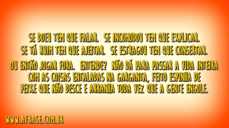 Se doeu tem que falar.Se incomodou tem que explicar.Se tá ruim tem que ajeitar.Se estragou tem que consertar.Ou então jogar fora.Entende?Não dá para passar a vida inteira com as coisas ...